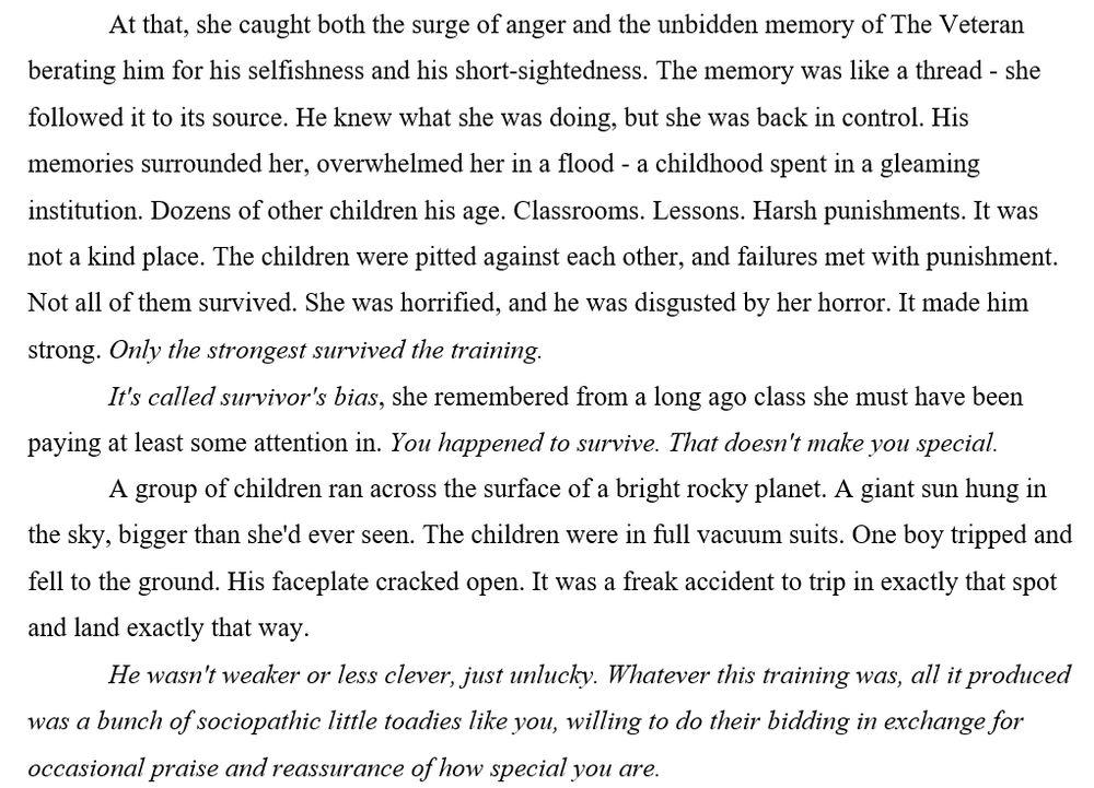 At that, she caught both the surge of anger and the unbidden memory of The Veteran berating him for his selfishness and his short-sightedness. The memory was like a thread - she followed it to its source. He knew what she was doing, but she was back in control. His memories surrounded her, overwhelmed her in a flood - a childhood spent in a gleaming institution. Dozens of other children his age. Classrooms. Lessons. Harsh punishments. It was not a kind place. The children were pitted against each other, and failures met with punishment. Not all of them survived. She was horrified, and he was disgusted by her horror. It made him strong. Only the strongest survived the training.
It's called survivor's bias, she remembered from a long ago class she must have been paying at least some attention in. You happened to survive. That doesn't make you special.
A group of children ran across the surface of a bright rocky planet. A giant sun hung in the sky, bigger than she'd ever seen. The children were in full vacuum suits. One boy tripped and fell to the ground. His faceplate cracked open. It was a freak accident to trip in exactly that spot and land exactly that way. 
He wasn't weaker or less clever, just unlucky. Whatever this training was, all it produced was a bunch of sociopathic little toadies like you, willing to do their bidding in exchange for occasional praise and reassurance of how special you are.
