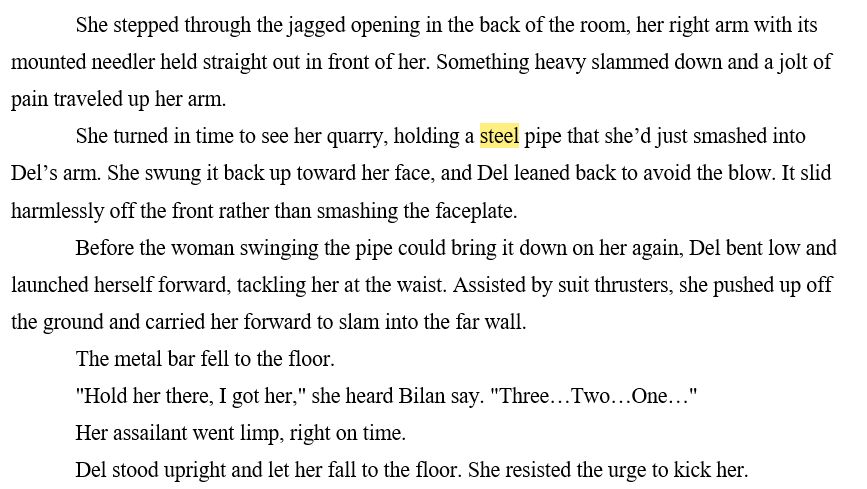 She stepped through the jagged opening in the back of the room, her right arm with its mounted needler held straight out in front of her. Something heavy slammed down and a jolt of pain traveled up her arm. 
She turned in time to see her quarry, holding a steel pipe that she’d just smashed into Del’s arm. She swung it back up toward her face, and Del leaned back to avoid the blow. It slid harmlessly off the front rather than smashing the faceplate. 
Before the woman swinging the pipe could bring it down on her again, Del bent low and launched herself forward, tackling her at the waist. Assisted by suit thrusters, she pushed up off the ground and carried her forward to slam into the far wall. 
The metal bar fell to the floor.
"Hold her there, I got her," she heard Bilan say. "Three…Two…One…" 
Her assailant went limp, right on time. 
Del stood upright and let her fall to the floor. She resisted the urge to kick her. 
