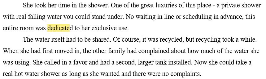 She took her time in the shower. One of the great luxuries of this place - a private shower with real falling water you could stand under. No waiting in line or scheduling in advance, this entire room was dedicated to her exclusive use.
The water itself had to be shared. Of course, it was recycled, but recycling took a while. When she had first moved in, the other family had complained about how much of the water she was using. She called in a favor and had a second, larger tank installed. Now she could take a real hot water shower as long as she wanted and there were no complaints.
