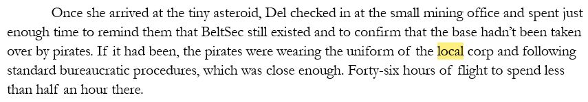 Once she arrived at the tiny asteroid, Del checked in at the small mining office and spent just enough time to remind them that BeltSec still existed and to confirm that the base hadn’t been taken over by pirates. If it had been, the pirates were wearing the uniform of the local corp and following standard bureaucratic procedures, which was close enough. Forty-six hours of flight to spend less than half an hour there.