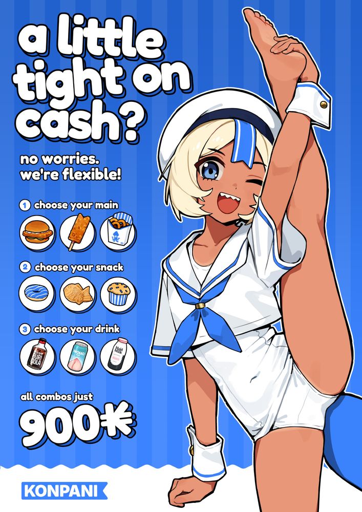 A fictional ad illustrated in an anime/manga style. 
Headline: a little tight on cash?
Subline: no worries. we're flexible!

Illustration: On the right side is an illustration of the companies mascot, a tanned shark girl in sailor uniform and white swimsuit doing a standing split. 
Below the subline:
1. choose your main (3 food icons)
2. choose your snack (3 snack icons)
3. choose your drink (3 drink icons)

Below that: all combos just 900 K (kon)

Company logo on the bottom "KONPANI"