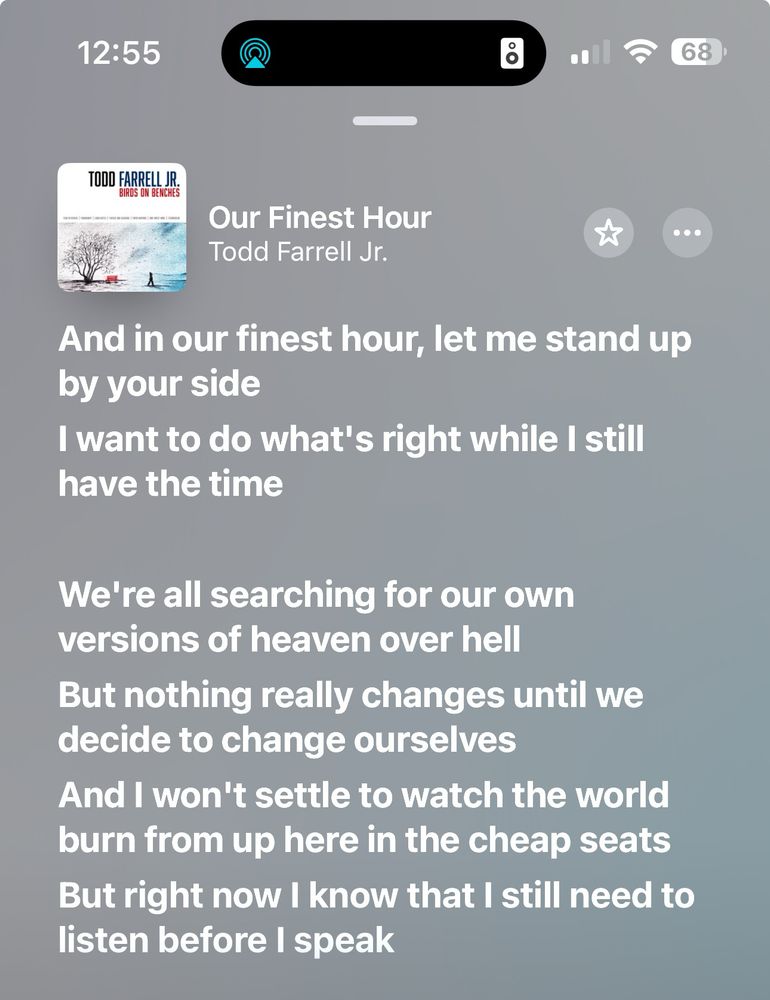 Lyrics from Todd Farrell’s “Our Finest Hour” that reads:

And in our finest hour, let me stand up by your side
I want to do what’s right while I still have the time 
We’re all searching for our own versions of heaven over hell
But nothing really changes until we decide to change ourselves
And I won’t settle to watch the world burn from up here in the cheap seats
But right now I know that I still need to listen before I speak