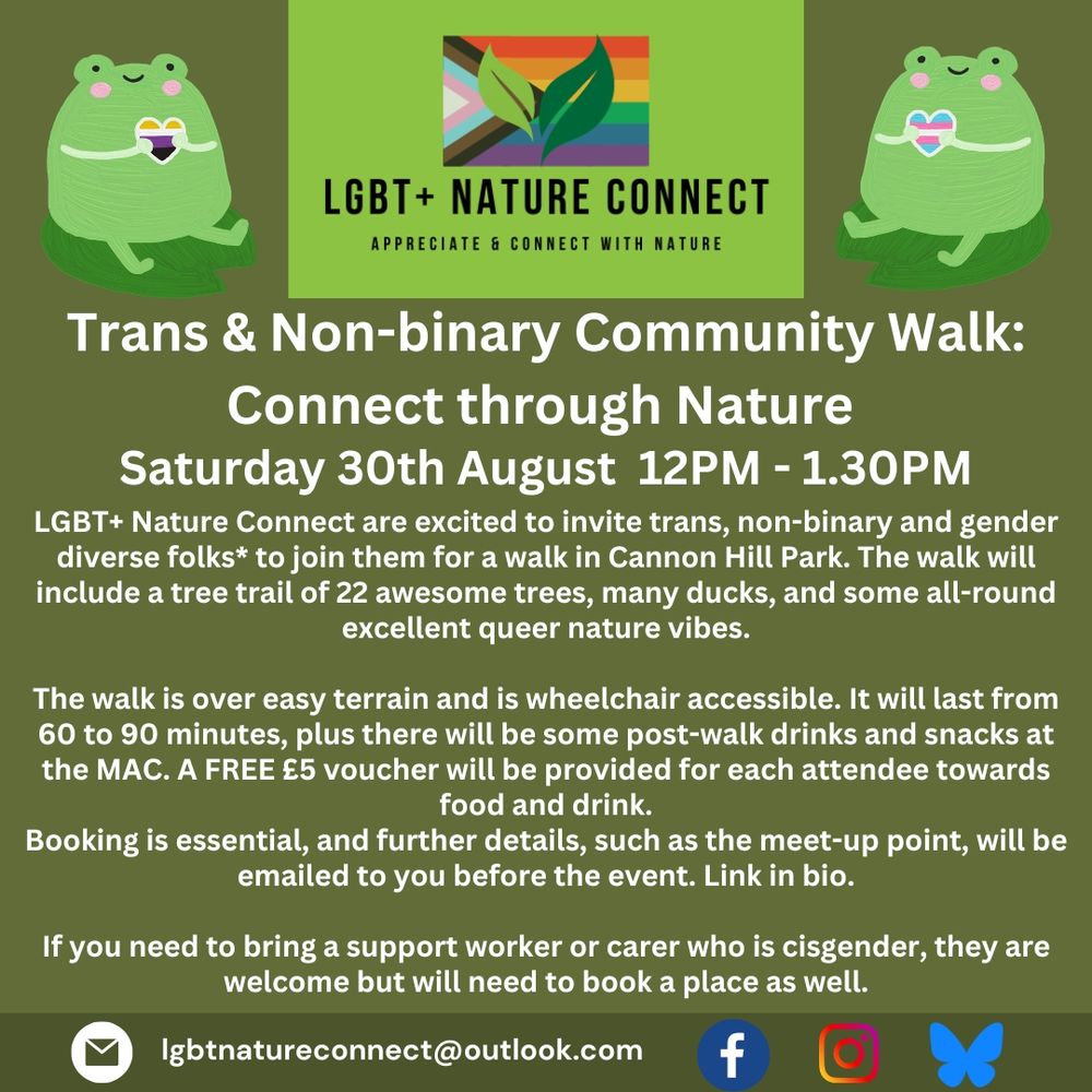 Trans & Non-binary Community Walk: Connect through Nature
Saturday 30th August 12PM - 1.30PM

LGBT+ Nature Connect are excited to invite trans, non-binary and gender diverse folks* to join them for a walk in Cannon Hill Park. The walk will include a tree trail of 22 awesome trees, many ducks, and some all-round excellent queer nature vibes.

The walk is over easy terrain and is wheelchair accessible. It will last from 60 to 90 minutes, plus there will be some post-walk drinks and snacks at the MAC. A FREE £5 voucher will be provided for each attendee towards food and drink.
Booking is essential, and further details, such as the meet-up point, will be emailed to you before the event. Link in bio.
 
If you need to bring a support worker or carer who is cisgender, they are welcome but will need to book a place as well. 
