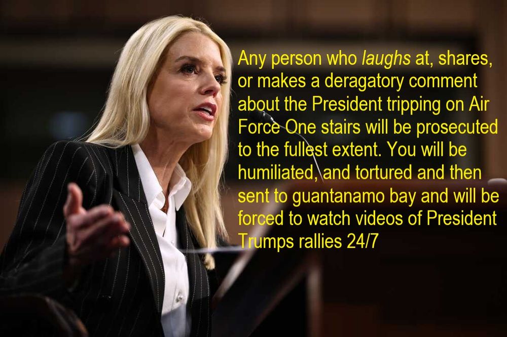 picture of Pam Bondi speaking, any person who laughs at, shares, or makes a derogatory comment about the President tripping on Air Force One will be prosecuted to the fullest extent. You will be humiliated and tortured and then sent to Guanatanamo Bay and forced to watch videos of President Trumps rallies 24/7