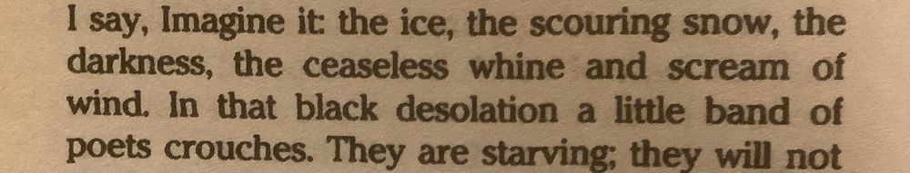 A photo of text from the story The Author of the Acacia Seeds by Ursula K. Le Guin, found in the collection The Compass Rose. Text reads:

I say, Imagine it: the ice, the scouring snow, the darkness, the ceaseless whine and scream of wind. In that black desolation a little band of poets crouches. They are starving; they will not 