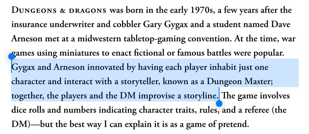 A screenshot from an article in The Atlantic by Adam Serwer. The highlighted text reads:

“Gygax and Arneson innovated by having each player inhabit just one character and interact with a storyteller, known as a Dungeon Master; together, the players and the DM improvise a storyline.”

The full paragraph reads as follows:

“Dungeons & dragons was born in the early 1970s, a few years after the insurance underwriter and cobbler Gary Gygax and a student named Dave Arneson met at a midwestern tabletop-gaming convention. At the time, war games using miniatures to enact fictional or famous battles were popular. Gygax and Arneson innovated by having each player inhabit just one character and interact with a storyteller, known as a Dungeon Master; together, the players and the DM improvise a storyline. The game involves dice rolls and numbers indicating character traits, rules, and a referee (the DM)—but the best way I can explain it is as a game of pretend.“