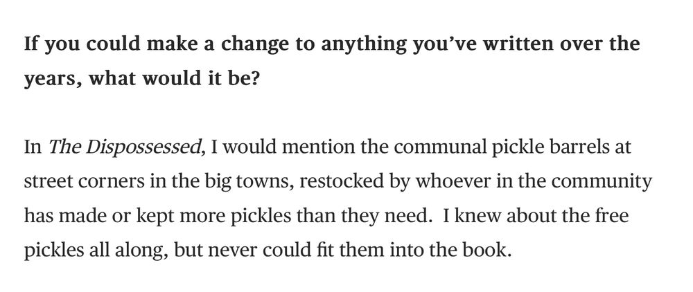 Screenshot of a single question and answer from interview in the Times Literary Supplement with Ursula K. Le Guin. Here is the quote:

If you could make a change to anything you’ve written over the years, what would it be?

In The Dispossessed, I would mention the communal pickle barrels at street corners in the big towns, restocked by whoever in the community has made or kept more pickles than they need. I knew about the free pickles all along, but never could fit them into the book.