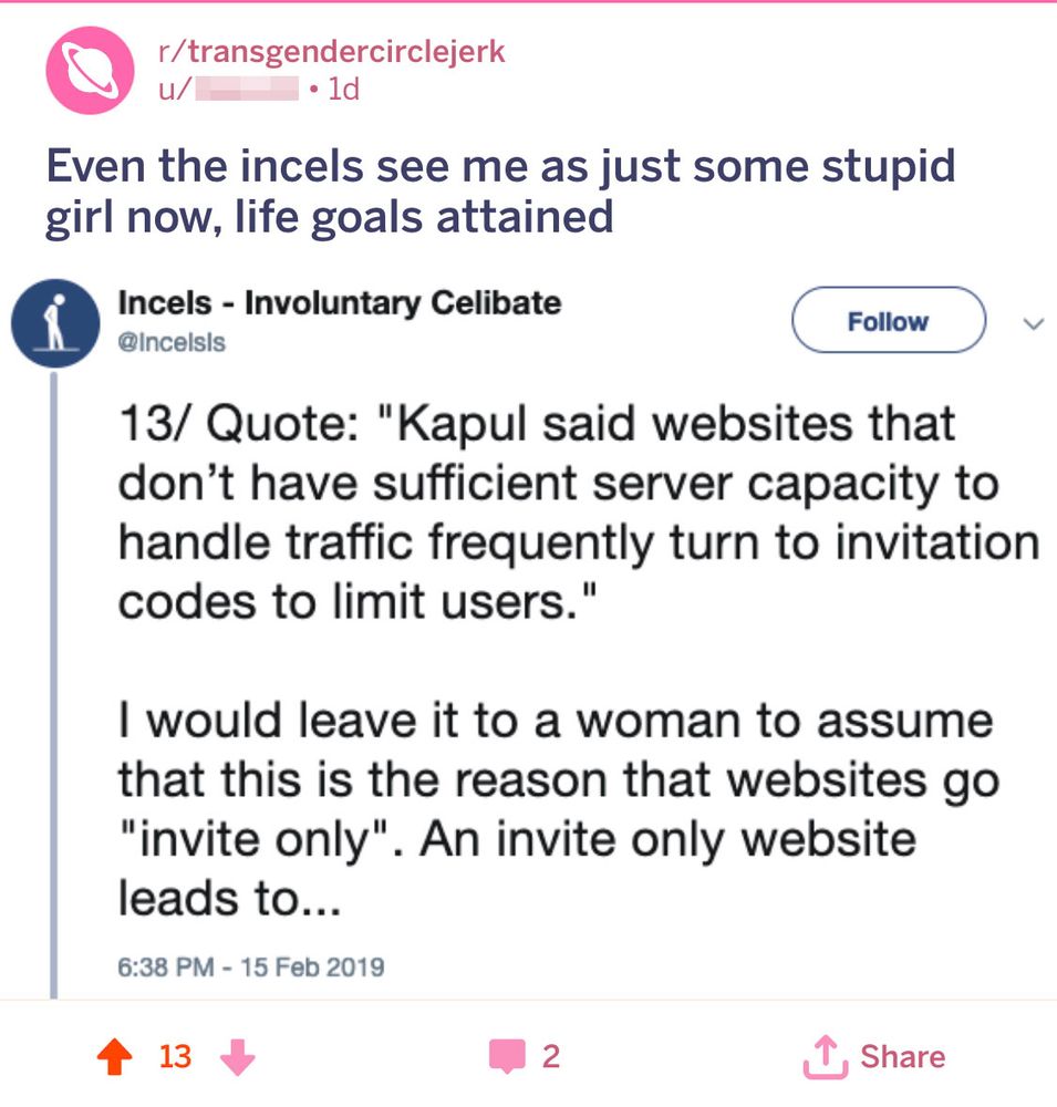 A Reddit post from r/transgendercirclejerk by a user whose name is pixelated reads:
"Even the incels see me as just some stupid girl now, life goals attained"
Below the post is a screenshot of a tweet from the account “Incels - Involuntary Celibate” (@IncelsIs), which states:

"13/ Quote: 'Kapul said websites that don’t have sufficient server capacity to handle traffic frequently turn to invitation codes to limit users.'

I would leave it to a woman to assume that this is the reason that websites go 'invite only'. An invite only website leads to..."

The timestamp on the tweet is 6:38 PM – 15 Feb 2019.

At the bottom, the Reddit post shows 13 upvotes, 2 comments, and a share button.
