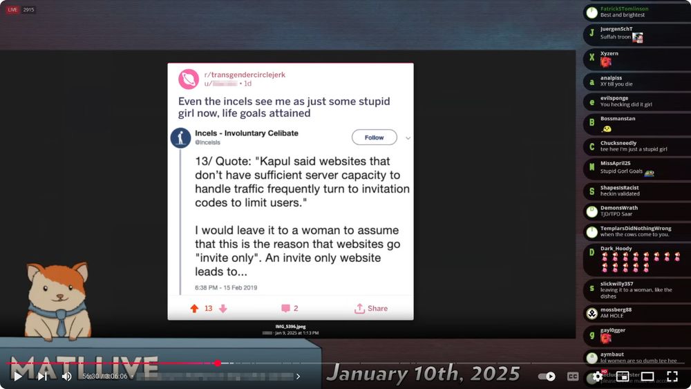 A livestream screenshot from YouTube titled "Pindia - Mad at the Internet January 10th, 2025". The video is paused at timestamp 56:30 of a total 3:06:06. The segment's name is pixelated.

In the center of the screen is a Reddit post from r/transgendercirclejerk by a user whose name is pixelated, which reads:

"Even the incels see me as just some stupid girl now, life goals attained."

Beneath is a tweet from the account “Incels - Involuntary Celibate” (@IncelsIs):

**"13/ Quote: 'Kapul said websites that don’t have sufficient server capacity to handle traffic frequently turn to invitation codes to limit users.'

I would leave it to a woman to assume that this is the reason that websites go "invite only". An invite only website leads to..."**

The tweet is dated 6:38 PM – 15 Feb 2019. The Reddit post has 13 upvotes, 2 comments, and a share button.

To the right, a live chat is visible with numerous comments, many mocking or sarcastic, including:

    “Suffah troon”

    “You hecking did it girl”

    “Tee hee I’m just a stupid girl”

    “Stupid Gorl Goals 🤷‍♀️”

    “heckin validated”

    “All women are so dumb tee hee”

At the bottom left of the screen is a cartoon hamster wearing a tie, part of the “MATI LIVE” branding. The file name at the bottom indicates this screenshot is from a file titled “IMG_5396.jpeg,” saved by the user whose name is pixelated on January 9, 2025, at 1:13 PM.