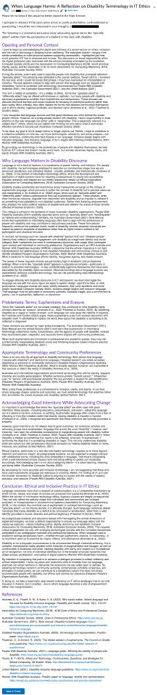 A screenshot of a long academic-style forum post titled “When Language Harms: A Reflection on Disability Terminology in IT Ethics” by a student. The post is published on a university learning platform under the subject “Topics in Information Technology Ethics.” The post opens with a polite note explaining that it may sound assertive, and invites feedback. It is structured into several clearly labeled sections, including:

    Opening and Personal Context – Expresses appreciation for the lecture but raises concern over the use of the term “specially abled.”

    Problem Framing: Euphemisms and Erasure – Argues that euphemistic language like “specially abled” marginalizes disabled people and diminishes structural injustice.

    Appropriate Terminology and Community Preferences – Summarizes preferences from disability advocacy groups like People with Disability Australia and Women With Disabilities Australia.

    Acknowledging Good Intentions While Advocating Change – Recognizes that such language often comes from good intentions, but still causes harm.

    Conclusion: Ethical and Inclusive Practice in IT Ethics – Encourages intentional language use aligned with community voices and disability justice principles.

The post includes extensive in-text citations and a formal References list citing academic sources, policy documents, and guidelines from disability organisations. The tone is respectful, evidence-based, and grounded in lived experience. A “Reply to Thread” button is visible at the bottom.