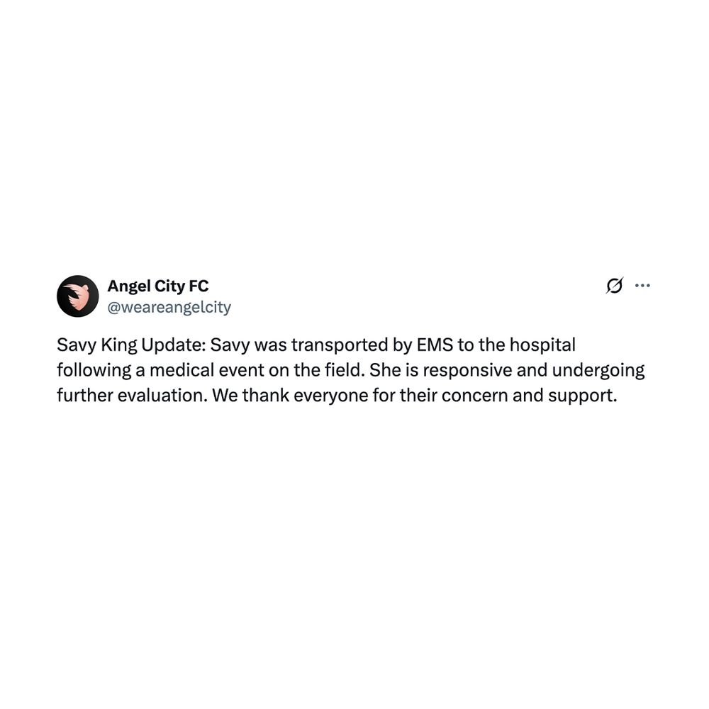 Post from Angel City - @weareangelcityfc/X

Savy King Update: Savy was transported by EMS to the hospital following a medical event on the field. She is responsive and undergoing further evaluation. We thank everyone for their concern and support.