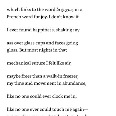 Snippet of text from the poem, beginning:
"The origins of the phrase 'go-go dancing'
derives from the French a gogo

meaning abundance, meaning galore,

which links to the word la gogue, or a
French word for joy. I don't know if

I ever found happiness, shaking my

ass over glass cups and faces going
loss. But most nights in that

mechanical suture I felt like air,

maybe freer than a walk-in freezer,
my time and movement in abundance,

like no one could ever clock me in"