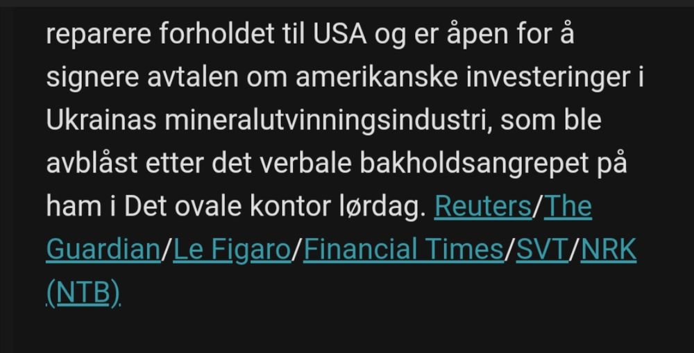 "[...] reparere forholdet til USA og er åpen for å signere avtalen om amerikanske investeringer i Ukrainas mineralutvinningsindustri, som ble avblåst etter det verbale bakholdsangrepet på ham i Det ovale kontor lørdag. Reuters/The Guardian/Le Figaro/Financial Times/SVT/NRK (NTB) "