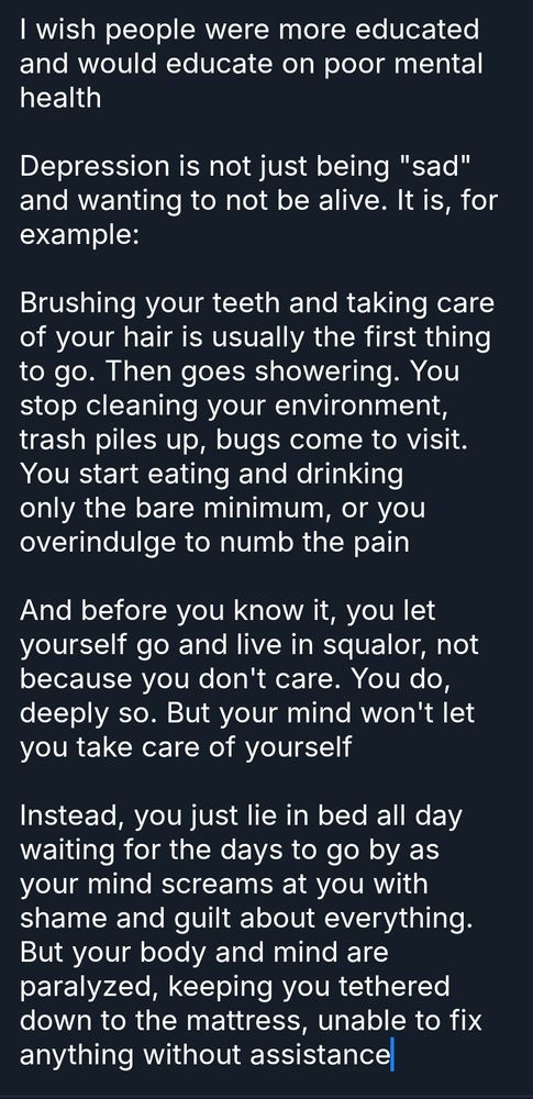 Screenshot reading: I wish people were more educated and would educate on poor mental health

Depression is not just being "sad" and wanting to not be alive. It is, for example:

Brushing your teeth and taking care of your hair is usually the first thing to go. Then goes showering. You stop cleaning your environment, trash piles up, bugs come to visit. You start eating and drinking only the bare minimum, or you overindulge to numb the pain

And before you know it, you let yourself go and live in squalor, not because you don't care. You do, deeply so. But your mind won't let you take care of yourself

Instead, you just lie in bed all day waiting for the days to go by as your mind screams at you with shame and guilt about everything. But your body and mind are paralyzed, keeping you tethered down to the mattress, unable to fix anything without assistance
