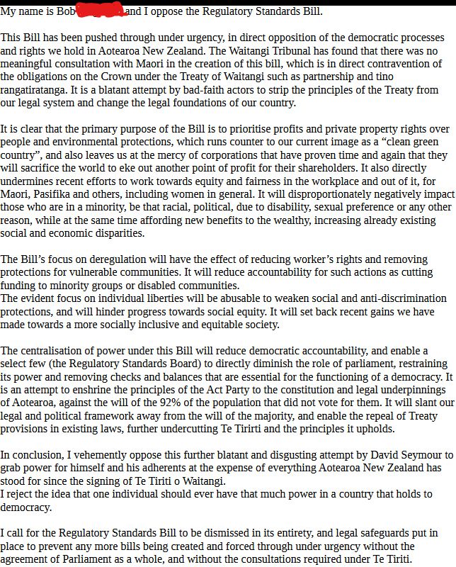My name is Bob (REDACTED), and I oppose the Regulatory Standards Bill.

This Bill has been pushed through under urgency, in direct opposition of the democratic processes and rights we hold in Aotearoa New Zealand. The Waitangi Tribunal has found that there was no meaningful consultation with Maori in the creation of this bill, which is in direct contravention of the obligations on the Crown under the Treaty of Waitangi such as partnership and tino rangatiratanga. It is a blatant attempt by bad-faith actors to strip the principles of the Treaty from our legal system and change the legal foundations of our country.

In conclusion, I vehemently oppose this further blatant and disgusting attempt by David Seymour to grab power for himself and his adherents at the expense of everything Aotearoa New Zealand has stood for since the signing of Te Tiriti o Waitangi.
I reject the idea that one individual should ever have that much power in a country that holds to democracy.

(There's a lot more in the middle here, but it's too long to fit in the alt text)

I call for the Regulatory Standards Bill to be dismissed in its entirety, and legal safeguards put in place to prevent any more bills being created and forced through under urgency without the agreement of Parliament as a whole, and without the consultations required under Te Tiriti.