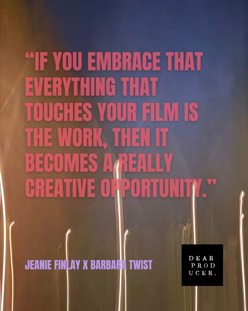 "IF YOU EMBRACE THAT EVERYTHING THAT
TOUCHES YOUR FILM IS THE WORK, THEN HI
BECOMES A REALLY CREATIVE OF PORTUNITY."
JEANIE FINLAY X BARBARA TWIST
For DEAR PRODUCER,
