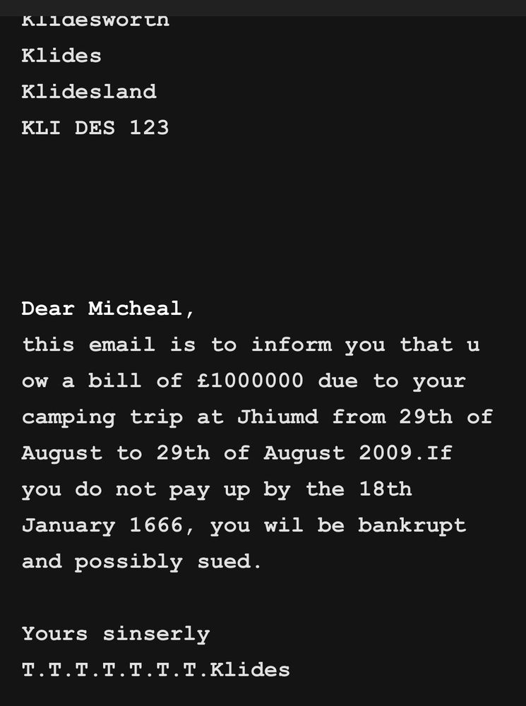 KLlaesworth
Klides
Klidesland
KLI DES 123
Dear Micheal,
this email is to inform you that u ow a bill of £1000000 due to your camping trip at Jhiund from 29th of August to 29th of August 2009.If you do not pay up by the 18th January 1666, you wil be bankrupt and possibly sued.
Yours sinserly
T.T.T.T.T.T.T.Klides