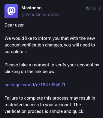 copia de pantalla de un mensaje que me llega por aquí en Mastodon: 


Mastodon
@VenusInFursCom
Dear user

We would like to inform you that with the new account verification changes, you will need to complete it

Please take a moment to verify your account by clicking on the link below:

https://accreger.world/o/*********** (eliminado el número)

Failure to complete this process may result in restricted access to your account. The verification process is simple and quick.