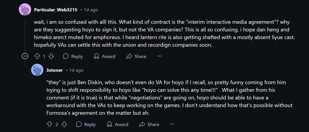 Reddit conversation between two users regarding HoYoVerse.

Reddit user "Particular_Web3215" says:
wait, i am so confused with alll this. What kind of contract is the "interim interactive media agreement"? why are they suggesting hoyo to sign it, but not the VA companies? This is all so confusing, i hope dan heng and himeko aren;t muted for amphoreus. I heard lantern rite is also getting shafted with a mostly absent liyue cast. hopefully VAs can settle this with the union and recordign companies soon.

Reddit user "3stoner" replies:
"they" is just Ben Diskin, who doesn't even do VA for hoyo if I recall, so pretty funny coming from him trying to shift responsibility to hoyo like "hoyo can solve this any time!!!" . What I gather from his comment (if it is true) is that while "negotiations" are going on, hoyo should be able to have a workaround with the VAs to keep working on the games. I don't understand how that's possible without Formosa's agreement on the matter but eh.