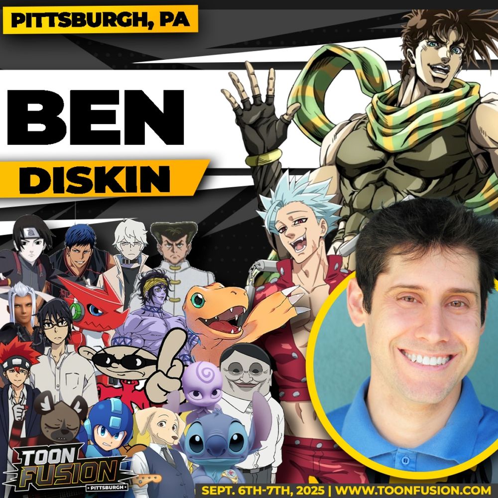 Promotion for Ben Diskin's appearance at Toon Fusion in Pittsburgh. Text reads: Pittsburgh, PA Ben Diskin Toon Fusion Pittsburgh Sept. 6th-7th, 2025 | www.toonfusion.com Ben Diskin is featured in the right, bottom corner, surrounded by characters he's voiced. Joseph Joestar from JoJo's Bizarre Adventure Part 2, Sai from Naruto Shippuden, Aomine from Kuroko's Basketball, Shirou from BNA, Knuckle from Hunter X Hunter, Ban from Seven Deadly Sins, Young Master Xehanort from Kingdom Hearts, Shoutmon from Digimon Fusion, Shiva from Season 1 of Record of Ragnarok, Agumon from Digimon Adventure: 2020, Dot from Mashle, Satoru from Erased, Numbuh 1 from Codename: Kids Next Door, Nooroo from Miraculous Ladybug, Serpoians from DanDaDan, Haida from Aggretsuko, Mega Man from Mega Man 11, Jack from Beastars, and Stitch from the Stitch! anime and Stitch & Ai.
