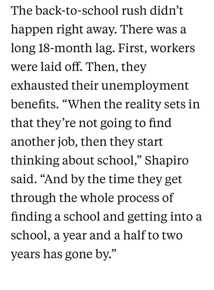The back-to-school rush didn't happen right away. There was a long 18-month lag. First, workers were laid off. Then, they
exhausted their unemployment benefits. "When the reality sets in that they're not going to find another job, then they start thinking about school," Shapiro said. "And by the time they get through the whole process of finding a school and getting into a school, a year and a half to two years has gone by."

https://hechingerreport.org/how-the-2008-great-recession-affected-higher-education-will-history-repeat/