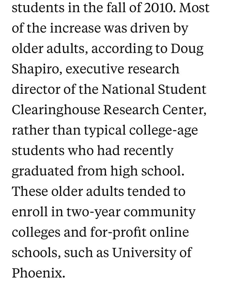 students in the fall of 2010. Most of the increase was driven by older adults, according to Doug Shapiro, executive research director of the National Student Clearinghouse Research Center, rather than typical college-age students who had recently graduated from high school.
These older adults tended to enroll in two-year community colleges and for-profit online schools, such as University of Phoenix.

https://hechingerreport.org/how-the-2008-great-recession-affected-higher-education-will-history-repeat/