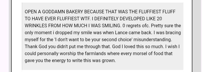 AO3 comment that says: OPEN A GODDAMN BAKERY BECAUSE THAT WAS THE FLUFFIEST FLUFF TO HAVE EVER FLUFFIEST WTF. I DEFINITELY DEVELOPED LIKE 20 WRINKLES FROM HOW MUCH I WAS SMILING. 0 regrets ofc. Pretty sure the only moment i dropped my smile was when Lance came back. I was bracing myself for the 'I don't want to be your second choice' misunderstanding. Thank God you didn't put me through that. God I loved this so much. I wish I could personally worship the farmlands where every morsel of food that gave you the energy to write this was grown.