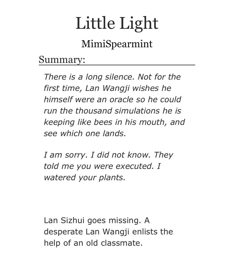 Screenshot of Ao3 summary:

Little Light
MimiSpearmint

Summary:

There is a long silence. Not for the first time, Lan Wangji wishes he himself were an oracle so he could run the thousand simulations he is keeping like bees in his mouth, and see which one lands.

I am sorry. I did not know. They told me you were executed. I watered your plants.

Lan Sizhui goes missing. A desperate Lan Wangji enlists the help of an old classmate.