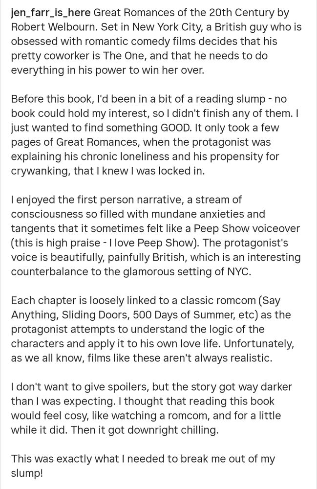 Great Romances of the 20th Century by Robert Welbourn. Set in New York City, a British guy who is obsessed with romantic comedy films decides that his pretty coworker is The One, and that he needs to do everything in his power to win her over.

Before this book, I'd been in a bit of a reading slump - no book could hold my interest, so I didn't finish any of them. I just wanted to find something GOOD. It only took a few pages of Great Romances, when the protagonist was explaining his chronic loneliness and his propensity for crywanking, that I knew I was locked in.

I enjoyed the first person narrative, a stream of consciousness so filled with mundane anxieties and tangents that it sometimes felt like a Peep Show voiceover (this is high praise - I love Peep Show). The protagonist's voice is beautifully, painfully British, which is an interesting counterbalance to the glamorous setting of NYC.

Each chapter is loosely linked to a classic romcom (Say Anything, Sliding Doors, 500 Days of Summer, etc) as the protagonist attempts to understand the logic of the characters and apply it to his own love life. Unfortunately, as we all know, films like these aren't always realistic.

I don't want to give spoilers, but the story got way darker than I was expecting. I thought that reading this book would feel cosy, like watching a romcom, and for a little while it did. Then it got downright chilling.

This was exactly what I needed to break me out of my slump!