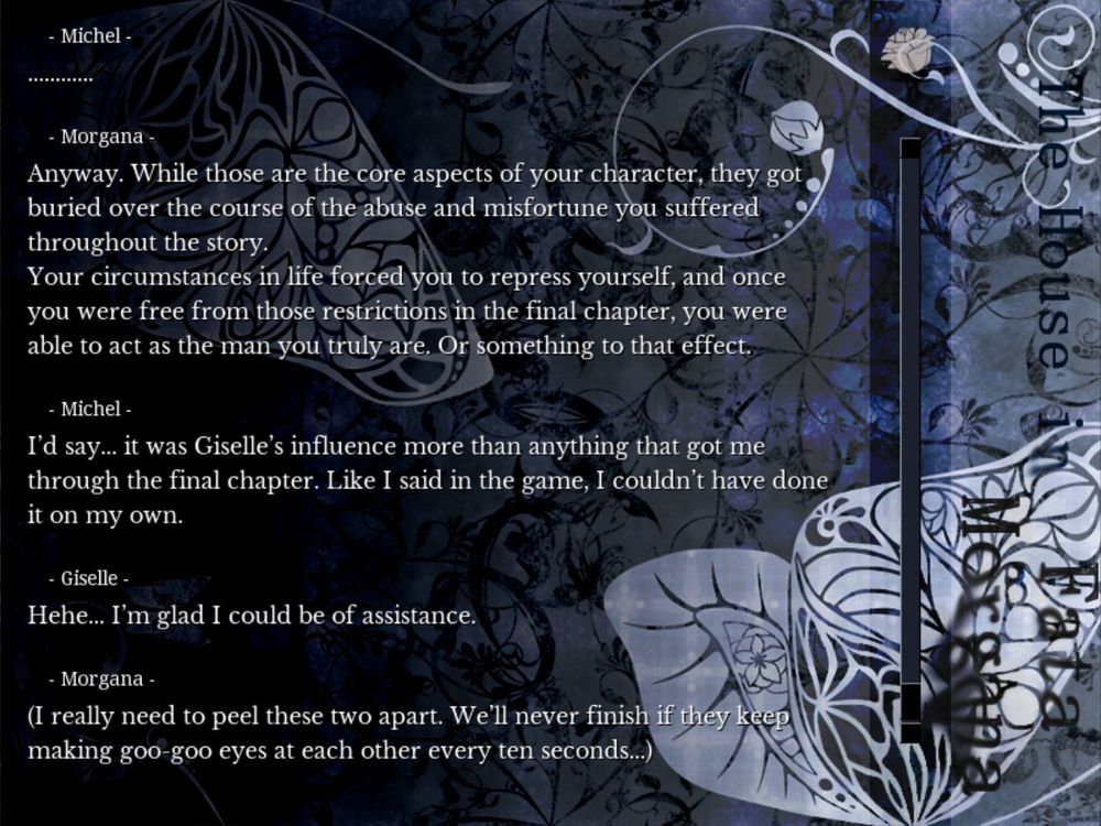 Morgana: "Anyway. While those are the core aspects of your character, they got buried over the course of the abuse and misfortune you suffered throughout the story. Your circumstances in life forced you to repress yourself, and once you were free from those restrictions in the final  chapter, you were able to act as the man you truly are. Or something to that effect."

Michel: "I'd say... it was Giselle's influence more than anything that got me through the final chapter. Like I said in the game, I couldn't have done it on my own."

Giselle: "Hehe... I'm glad I could be of assistance."

Morgana: "(I really need to peel these two apart. We'll never finish if they keep making goo-goo eyes at each other every ten seconds...)"