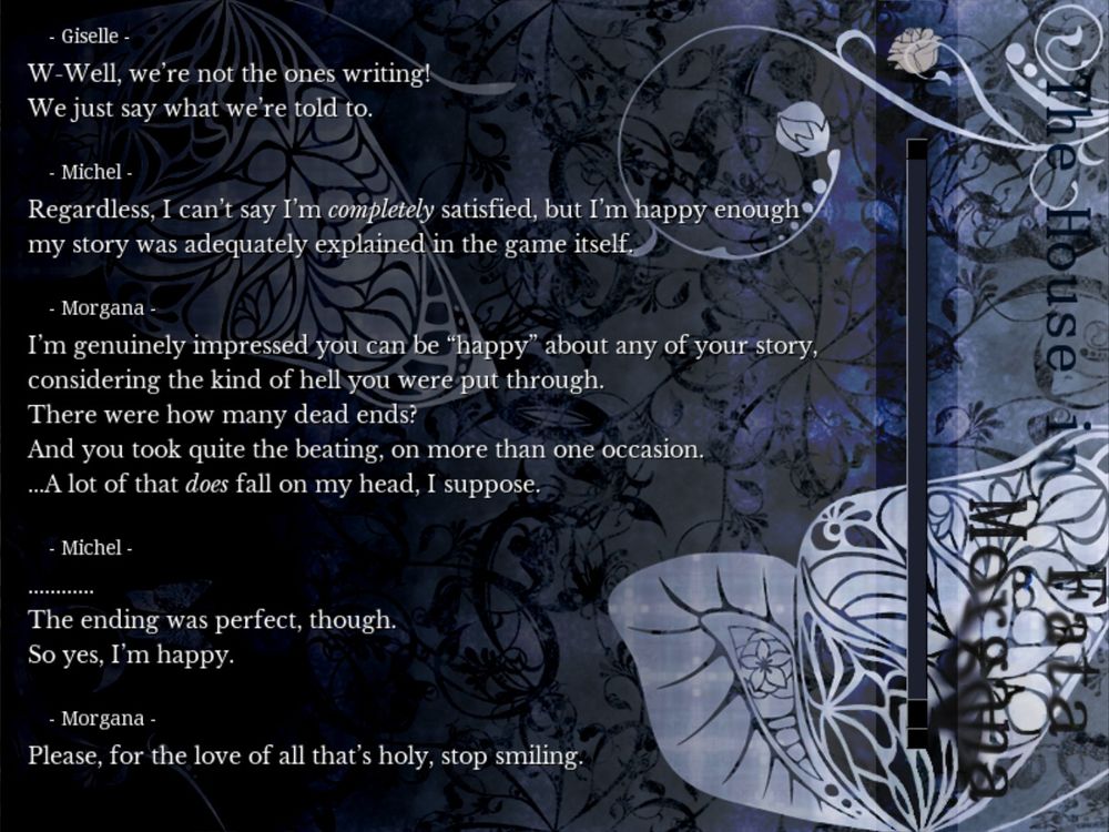 Michel: "Regardless, I can't say I'm completely satisfied, but I'm happy enough my story was adequately explained in the game itself."

Morgana: "I'm genuinely impressed you can be "happy" about any of your story, considering the kind of hell you were put through. There were how many dead ends? And you took quite the beating, on more than one occasion. ... A lot of that does fall on my head, I suppose."

Michel: "................. The ending was perfect, though. So yes, I'm happy."

Morgana: "Please, for the love of all that's holy, stop smiling."