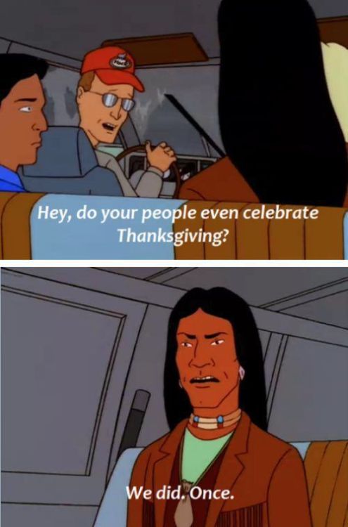 Two screenshots from King of the Hill. Dale Gribble looks over his shoulder and innocently asks John Redcorn "Hey, do your people even celebrate Thanksgiving?" John Redcorn replies, deadpan: "We did. Once."