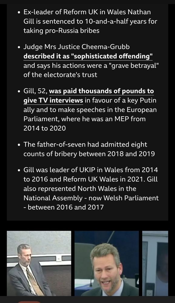 Ex-leader of Reform UK in Wales Nathan Gill is sentenced to 10 and a half years for taking pro-Russia bribes.

Judge Mrs Justice Cheema-Grubb described it as "sophisticated offending" and says his actions were a "grave betrayal" of the electorate's trust.

Gill, 52, was paid thousands of pounds to give TV interviews in favour of a key Putin ally and to make speeches in the European Parliament, where he was an MEP from 2014 to 2020.

The father-of-seven had admitted eight counts of bribery between 2018 and 2019.

Gill was leader of UKIP in Wales from 2014 to 2016 and Reform UK Wales in 2021. Gill also represented North Wales in the National Assembly - now Welsh Parliament - between 2016 and 2017.
2 images of Gill at bottom of screenshot
