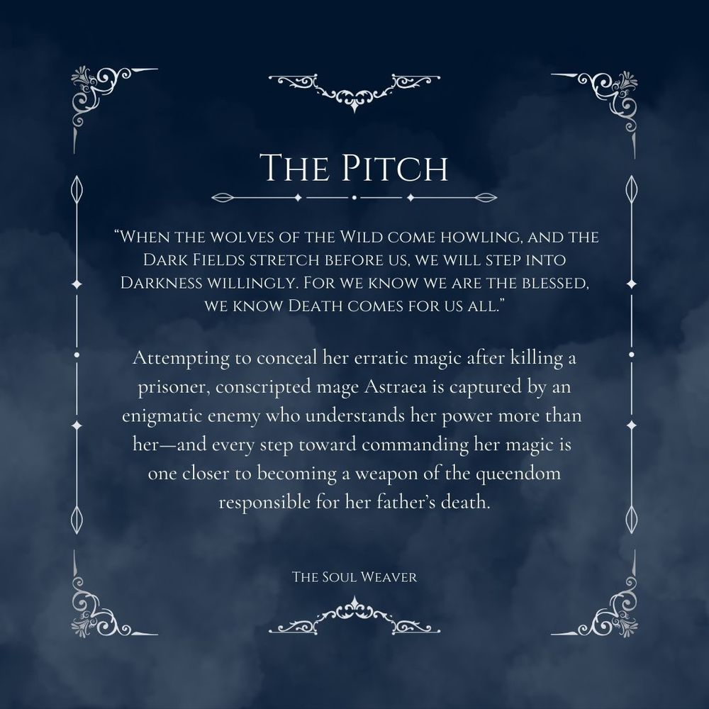 Blue background with smoke & a decorative border. Text says:
The Pitch 
 “When the wolves of the Wild come howling, and the Dark Fields stretch before us, we will step into Darkness willingly. For we know we are the blessed, we know Death comes for us all.”

Attempting to conceal her erratic magic after killing a prisoner, conscripted mage Astraea is captured by an enigmatic enemy who understands her power more than her—and every step toward commanding her magic is one closer to becoming a weapon of the queendom responsible for her father’s death.