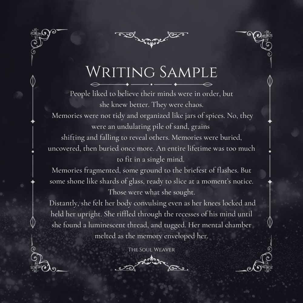 Grey-black background & a decorative border with text that says: 
Writing Sample 
 People liked to believe their minds were in order, but 
she knew better. They were chaos.
 Memories were not tidy and organized like jars of spices. No, they were an undulating pile of sand, grains 
shifting and falling to reveal others. Memories were buried, uncovered, then buried once more. An entire lifetime was too much to fit in a single mind. 
Memories fragmented, some ground to the briefest of flashes. But some shone like shards of glass, ready to slice at a moment’s notice. Those were what she sought.
 Distantly, she felt her body convulsing even as her knees locked and held her upright. She riffled through the recesses of his mind until she found a luminescent thread, and tugged. Her mental chamber melted as the memory enveloped her.