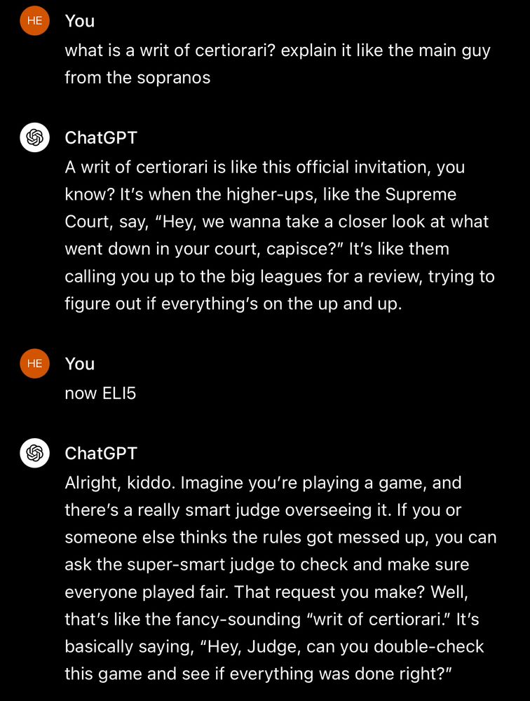 You: what is a writ of certiorari? explain it like the main guy from the sopranos

ChatGPT: A writ of certiorari is like this official invitation, you know? It's when the higher-ups, like the Supreme Court, say, "Hey, we wanna take a closer look at what went down in your court, capisce?" It's like them calling you up to the big leagues for a review, trying to figure out if everything's on the up and up.

You: now ELI5

ChatGPT: Alright, kiddo. Imagine you're playing a game, and there's a really smart judge overseeing it. If you or someone else thinks the rules got messed up, you can ask the super-smart judge to check and make sure everyone played fair. That request you make? Well, that's like the fancy-sounding "writ of certiorari." It's basically saying, "Hey, Judge, can you double-check this game and see if everything was done right?"