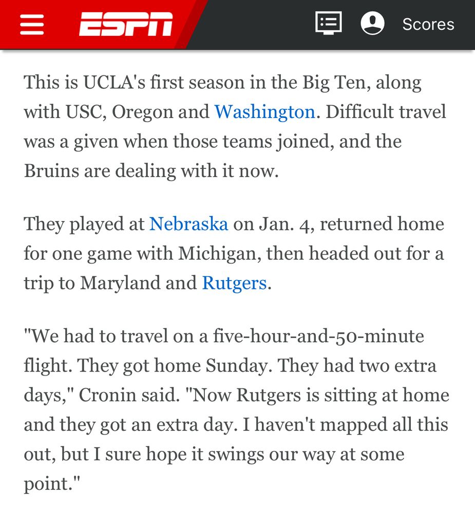 Text from the ESPN story:

This is UCLA's first season in the Big Ten, along with USC, Oregon and Washington. Difficult travel was a given when those teams joined, and the Bruins are dealing with it now.

They played at Nebraska on Jan. 4, returned home for one game with Michigan, then headed out for a trip to Maryland and Rutgers.

"We had to travel on a five-hour-and-50-minute flight. They got home Sunday. They had two extra days," Cronin said. "Now Rutgers is sitting at home and they got an extra day. I haven't mapped all this out, but I sure hope it swings our way at some point."