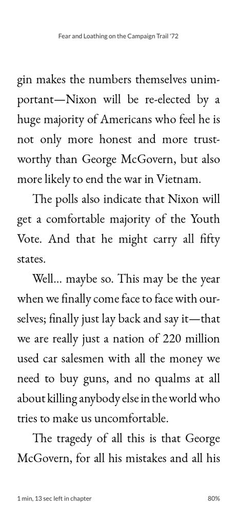 Quote from Hunter S. Thompson’s Fear and Loathing on the Campaign Trail ‘72: “This may be the year when we finally come face to face with ourselves; finally just lay back and say it — that we are really just a nation of 220 million used car salesmen with all the money we need to buy guns, and no qualms at all about killing anybody else in the world who tries to make us uncomfortable. The tragedy of all this is that George McGovern, for all his mistakes... understands what a fantastic monument to all the best instincts of the human race this country might have been, if we could have kept it out of the hands of greedy little hustlers like Richard Nixon. McGovern made some stupid mistakes, but in context they seem almost frivolous compared to the things Richard Nixon does every day of his life, on purpose... Jesus! Where will it end? How low do you have to stoop in this country to be President?”