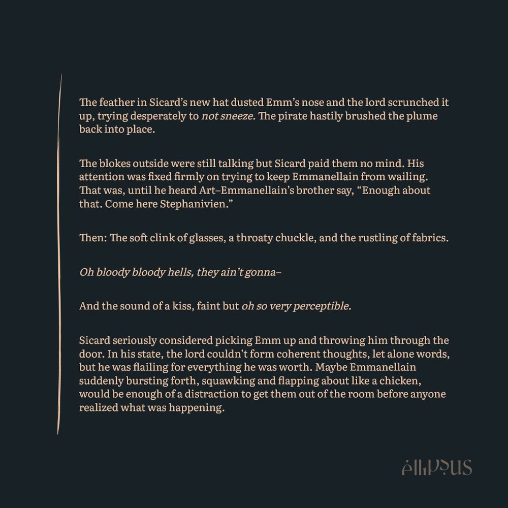 The feather in Sicard’s new hat dusted Emm’s nose and the lord scrunched it up, trying desperately to not sneeze. The pirate hastily brushed the plume back into place.

The blokes outside were still talking but Sicard paid them no mind. His attention was fixed firmly on trying to keep Emmanellain from wailing. That was, until he heard Art–Emmanellain’s brother say, “Enough about that. Come here Stephanivien.”

Then: The soft clink of glasses, a throaty chuckle, and the rustling of fabrics.

Oh bloody bloody hells, they ain’t gonna–

And the sound of a kiss, faint but oh so very perceptible.

Sicard seriously considered picking Emm up and throwing him through the door. In his state, the lord couldn’t form coherent thoughts, let alone words, but he was flailing for everything he was worth. Maybe Emmanellain suddenly bursting forth, squawking and flapping about like a chicken, would be enough of a distraction to get them out of the room before anyone realized what was happening.