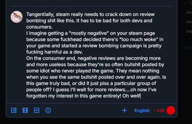 Tangentially, steam really needs to crack down on review bombing shit like this. It has to be bad for both devs and consumers.

I imagine getting a "mostly negative" on your steam page because some fuckhead decided there's "too much woke" in your game and started a review bombing campaign is pretty fucking harmful as a dev.

On the consumer end, negative reviews are becoming more and more useless because they're so often bullshit posted by some idiot who never played the game. They mean nothing when you see the same bullshit posted over and over again. Is this game truly bad, or did it just piss a particular group of people off? I guess I'll wait for more reviews....oh now I've forgotten my interest in this game entirely! Oh well!