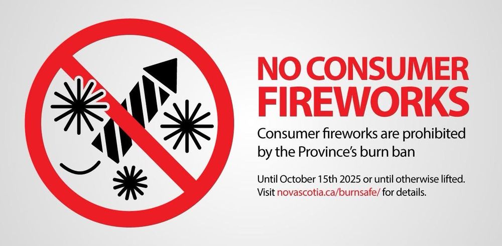 NO CONSUMER FIREWORKS
Consumer fireworks are prohibited by the Province's burn ban
Until October 15th 2025 or until otherwise lifted.
Visit novascotia.ca/burnsafe/for details.