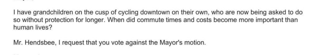 I have grandchildren on the cusp of cycling downtown on their own, who are now being asked to do so without protection for longer. When did commute times and costs become more important than human lives?
Mr. Hendsbee, I request that you vote against the Mayor's motion.