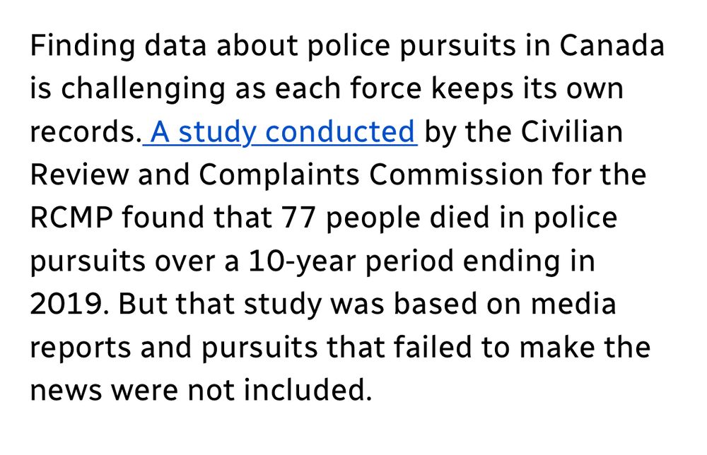 Finding data about police pursuits in Canada is challenging as each force keeps its own records. A study conducted by the Civilian Review and Complaints Commission for the RCMP found that 77 people died in police pursuits over a 10-year period ending in
2019. But that study was based on media reports and pursuits that failed to make the news were not included.