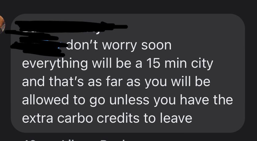 Fb commen reads “don't worry soon
everything will be a 15 min city and that's as far as you will be allowed to go unless you have the extra carbo credits to leave”