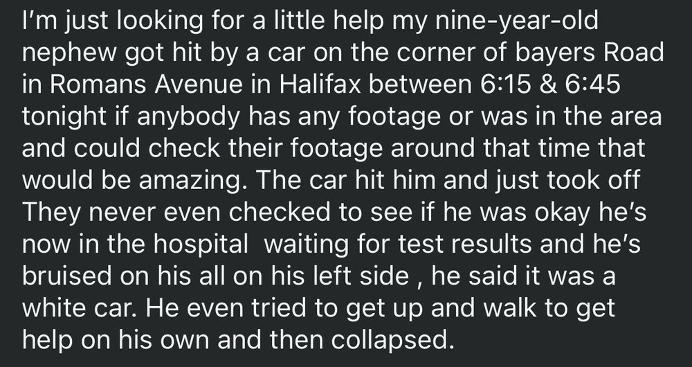 From facebook:

“I'm just looking for a little help my nine-year-old nephew got hit by a car on the corner of bayers Road in Romans Avenue in Halifax between 6:15 & 6:45
tonight if anybody has any footage or was in the area and could check their footage around that time that would be amazing. The car hit him and just took off They never even checked to see if he was okay he's now in the hospital waiting for test results and he's bruised on his all on his left side, he said it was a white car. He even tried to get up and walk to get help on his own and then collapsed.”