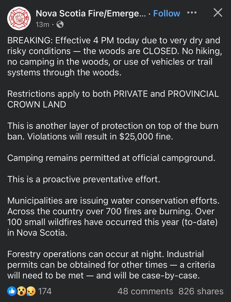 Nova Scotia Fire/Emergency: 13m ago BREAKING: Effective 4 PM today due to very dry and risky conditions - the woods are CLOSED. No hiking, no camping in the woods, or use of vehicles or trail systems through the woods. Restrictions apply to both PRIVATE and PROVINCIAL CROWN LAND This is another layer of protection on top of the burn ban. Violations will result in $25,000 fine. Camping remains permitted at official campground. This is a proactive preventative effort. Municipalities are issuing water conservation efforts. Across the country over 700 fires are burning. Over 100 small wildfires have occurred this year (to-date) in Nova Scotia. Forestry operations can occur at night. Industrial permits can be obtained for other times — a criteria will need to be met - and will be case-by-case. 