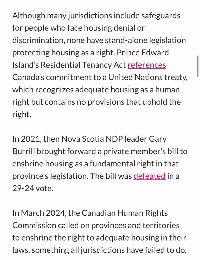Although many jurisdictions include safeguards for people who face housing denial or discrimination, none have stand-alone legislation protecting housing as a right. Prince Edward Island's Residential Tenancy Act references Canada's commitment to a United Nations treaty,
which recognizes adequate housing as a human right but contains no provisions that uphold the right.
In 2021, then Nova Scotia NDP leader Gary Burrill brought forward a private member's bill to enshrine housing as a fundamental right in that province's legislation. The bill was defeated in a 29-24 vote.
In March 2024, the Canadian Human Rights Commission called on provinces and territories to enshrine the right to adequate housing in their laws, something all jurisdictions have failed to do.