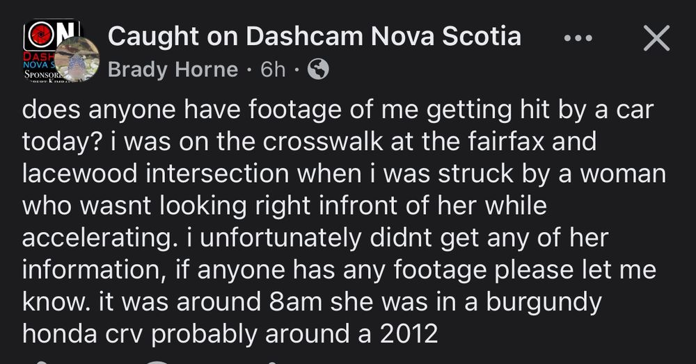 From facebook:

Caught on Dashcam Nova Scotia
Post by Brady Horne 
does anyone have footage of me getting hit by a car today? i was on the crosswalk at the fairfax and lacewood intersection when i was struck by a woman who wasnt looking right infront of her while accelerating. i unfortunately didnt get any of her information, if anyone has any footage please let me know. it was around 8am she was in a burgundy honda crv probably around a 2012