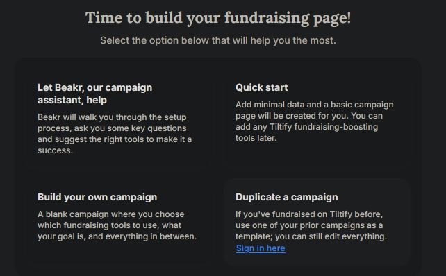 Screenshot from website:

Time to build your fundraising page!
Select the option below that will help you the most.

Let Beakr, our campaign assistant, help
Beakr will walk you through the setup process, ask you some key questions and suggest the right tools to make it a success.

Quick start
Add minimal data and a basic campaign page will be created for you. You can add any Tiltify fundraising-boosting tools later.

Build your own campaign
A blank campaign where you choose which fundraising tools to use, what your goal is, and everything in between.

Duplicate a campaign
If you've fundraised on Tiltify before, use one of your prior campaigns as a template; you can still edit everything. Sign in here (link)