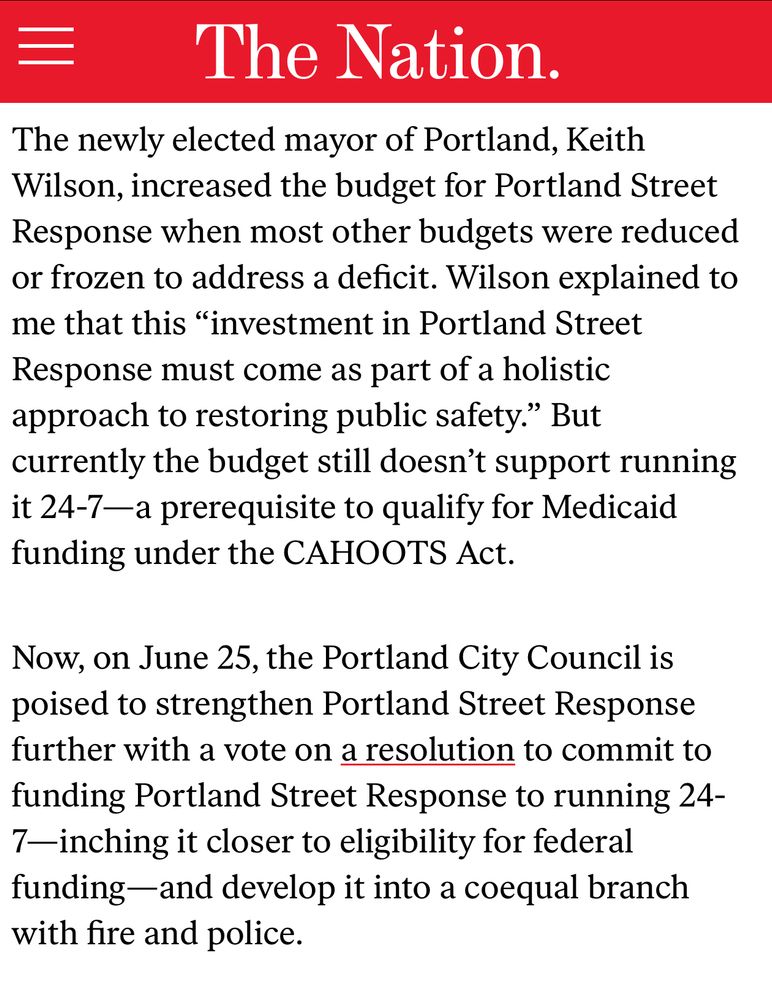 The newly elected mayor of Portland, Keith Wilson, increased the budget for Portland Street Response when most other budgets were reduced or frozen to address a deficit. Wilson explained to me that this “investment in Portland Street Response must come as part of a holistic approach to restoring public safety.” But currently the budget still doesn’t support running it 24-7—a prerequisite to qualify for Medicaid funding under the CAHOOTS Act.

Now, on June 25, the Portland City Council is poised to strengthen Portland Street Response further with a vote on a resolution to commit to funding Portland Street Response to running 24-7—inching it closer to eligibility for federal funding—and develop it into a coequal branch with fire and police
